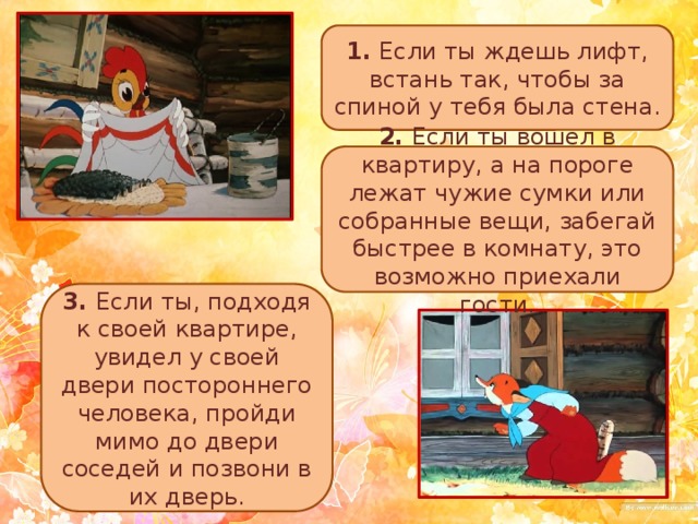 1. Если ты ждешь лифт, встань так, чтобы за спиной у тебя была стена. 2. Если ты вошел в квартиру, а на пороге лежат чужие сумки или собранные вещи, забегай быстрее в комнату, это возможно приехали гости. 3. Если ты, подходя к своей квартире, увидел у своей двери постороннего человека, пройди мимо до двери соседей и позвони в их дверь. 
