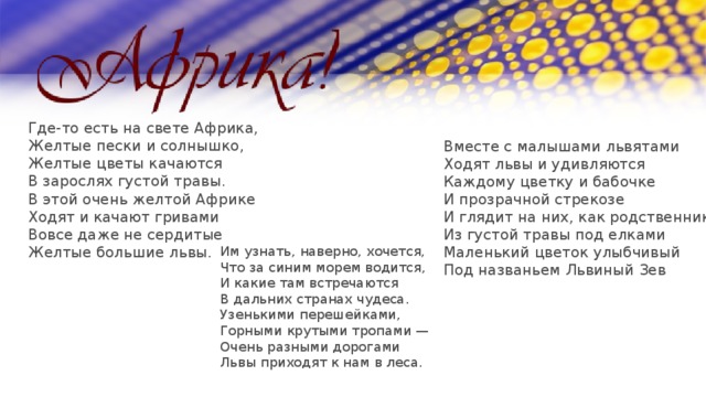 Где-то есть на свете Африка, Желтые пески и солнышко, Желтые цветы качаются В зарослях густой травы. В этой очень желтой Африке Ходят и качают гривами Вовсе даже не сердитые Желтые большие львы. Вместе с малышами львятами Ходят львы и удивляются Каждому цветку и бабочке И прозрачной стрекозе И глядит на них, как родственник, Из густой травы под елками Маленький цветок улыбчивый Под названьем Львиный Зев Им узнать, наверно, хочется, Что за синим морем водится, И какие там встречаются В дальних странах чудеса. Узенькими перешейками, Горными крутыми тропами — Очень разными дорогами Львы приходят к нам в леса. 
