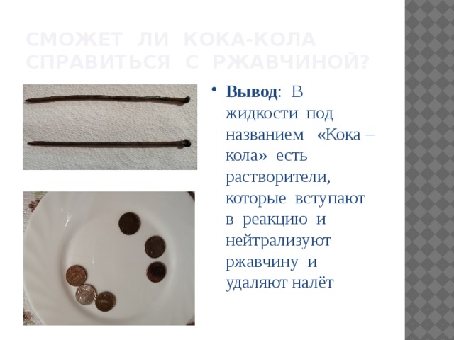 Сможет ли Кока-кола справиться с ржавчиной? Вывод : В жидкости под названием «Кока –кола» есть растворители, которые вступают в реакцию и нейтрализуют ржавчину и удаляют налёт 
