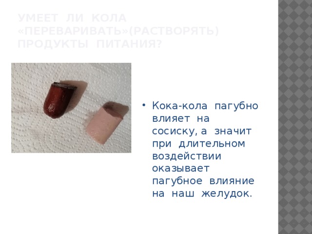 Умеет ли Кола «переваривать»(растворять) продукты питания? Кока-кола пагубно влияет на сосиску, а значит при длительном воздействии оказывает пагубное влияние на наш желудок. 
