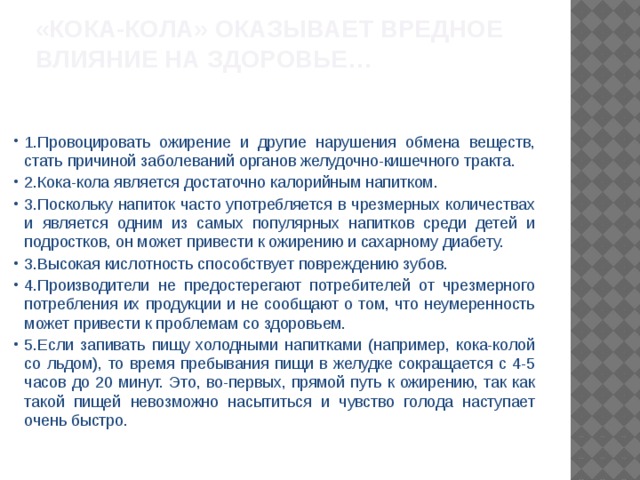   «Кока-Кола» ОКАЗЫВАЕТ ВРЕДНОЕ ВЛИЯНИЕ НА ЗДОРОВЬЕ…    1.Провоцировать ожирение и другие нарушения обмена веществ, стать причиной заболеваний органов желудочно-кишечного тракта. 2.Кока-кола является достаточно калорийным напитком. 3.Поскольку напиток часто употребляется в чрезмерных количествах и является одним из самых популярных напитков среди детей и подростков, он может привести к ожирению и сахарному диабету. 3.Высокая кислотность способствует повреждению зубов. 4.Производители не предостерегают потребителей от чрезмерного потребления их продукции и не сообщают о том, что неумеренность может привести к проблемам со здоровьем. 5.Если запивать пищу холодными напитками (например, кока-колой со льдом), то время пребывания пищи в желудке сокращается с 4-5 часов до 20 минут. Это, во-первых, прямой путь к ожирению, так как такой пищей невозможно насытиться и чувство голода наступает очень быстро. 