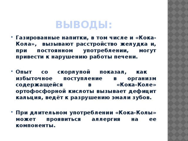 Выводы: Газированные напитки, в том числе и «Кока-Кола», вызывают расстройство желудка и, при постоянном употреблении, могут привести к нарушению работы печени.  Опыт со скорлупой показал, как избыточное поступление в организм содержащейся в «Кока-Коле» ортофосфорной кислоты вызывает дефицит кальция, ведёт к разрушению эмали зубов.  При длительном употреблении «Кока-Колы» может проявиться аллергия на ее компоненты. 