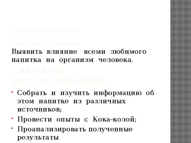     ОБЪЕТ ИССЛЕДОВАНИЯ:  Напиток «Кока-кола».   Цель исследования: Выявить влияние всеми любимого напитка на организм человека.  ЗАДАЧИ ИССЛЕДОВАНИЯ: Собрать и изучить информацию об этом напитке из различных источников; Провести опыты с Кока-колой; Проанализировать полученные результаты 