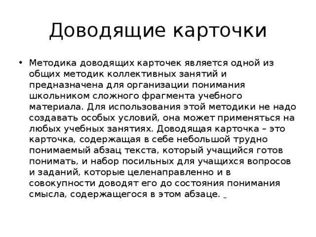Доводящие карточки Методика доводящих карточек является одной из общих методик коллективных занятий и предназначена для организации понимания школьником сложного фрагмента учебного материала. Для использования этой методики не надо создавать особых условий, она может применяться на любых учебных занятиях. Доводящая карточка – это карточка, содержащая в себе небольшой трудно понимаемый абзац текста, который учащийся готов понимать, и набор посильных для учащихся вопросов и заданий, которые целенаправленно и в совокупности доводят его до состояния понимания смысла, содержащегося в этом абзаце.   