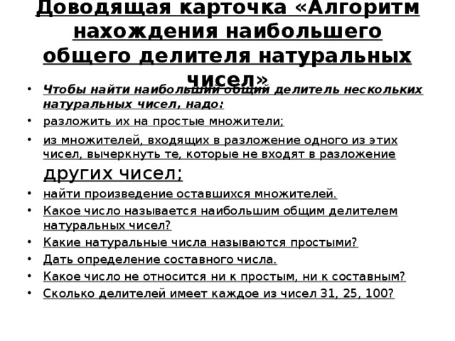 Доводящая карточка «Алгоритм нахождения наибольшего общего делителя натуральных чисел» Чтобы найти наибольший общий делитель нескольких натуральных чисел, надо: разложить их на простые множители; из множителей, входящих в разложение одного из этих чисел, вычеркнуть те, которые не входят в разложение других чисел; найти произведение оставшихся множителей. Какое число называется наибольшим общим делителем натуральных чисел? Какие натуральные числа называются простыми? Дать определение составного числа. Какое число не относится ни к простым, ни к составным? Сколько делителей имеет каждое из чисел 31, 25, 100? 
