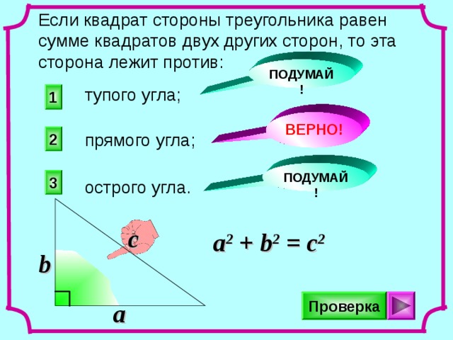 Если квадрат стороны треугольника равен сумме квадратов двух других сторон, то эта сторона лежит против: ПОДУМАЙ! тупого угла; 1 ВЕРНО! прямого угла; 2 ПОДУМАЙ! 3 острого угла. c a 2 + b 2 = c 2 b Проверка a 