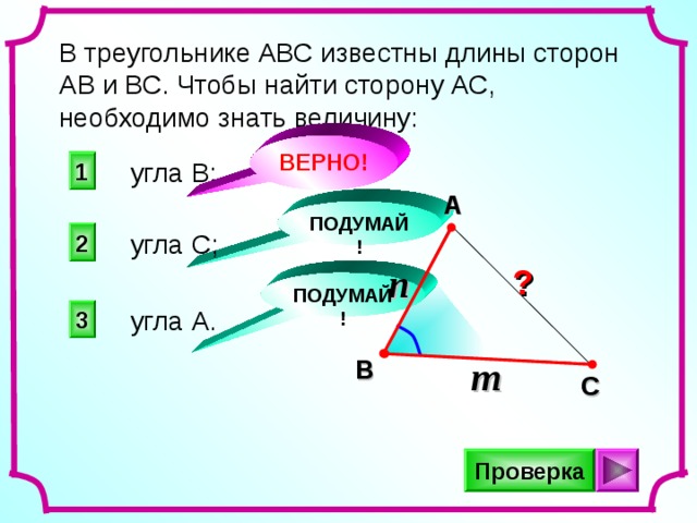 В треугольнике АВС известны длины сторон АВ и ВС. Чтобы найти сторону АС, необходимо знать величину: ВЕРНО! угла В; 1 A ПОДУМАЙ! 2 угла С; n ? ПОДУМАЙ! угла А. 3 m B C Проверка 