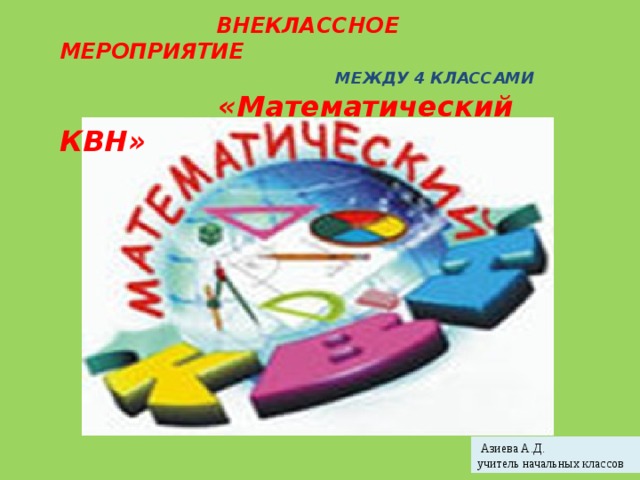  ВНЕКЛАССНОЕ МЕРОПРИЯТИЕ  МЕЖДУ 4 КЛАССАМИ  «Математический КВН»  Азиева А.Д. учитель начальных классов 