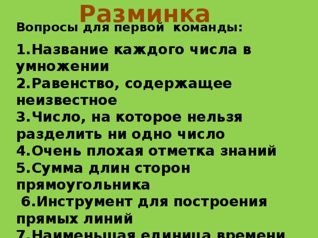 Разминка Вопросы для первой команды:  1.Название каждого числа в умножении 2.Равенство, содержащее неизвестное 3.Число, на которое нельзя разделить ни одно число 4.Очень плохая отметка знаний 5.Сумма длин сторон прямоугольника  6.Инструмент для построения прямых линий 7.Наименьшая единица времени  8.Назовите число, в котором 10 десятков 9.Действие обратное умножению 10. Наибольшее четырёхзначное число 