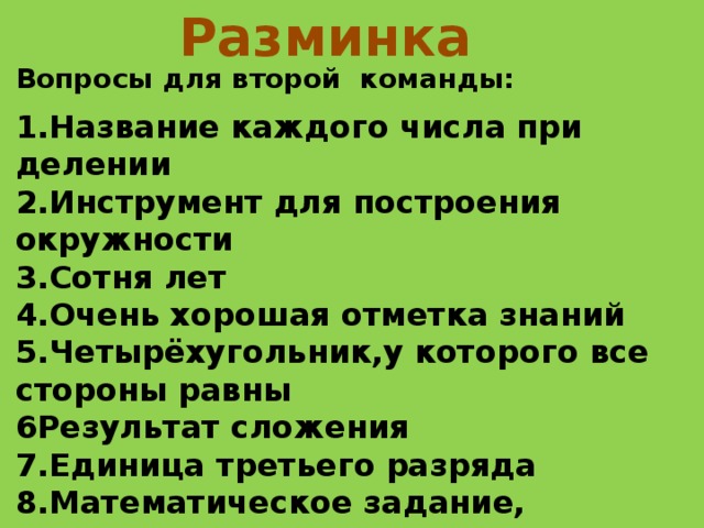 Разминка  Вопросы для второй команды:  1.Название каждого числа при делении 2.Инструмент для построения окружности 3.Сотня лет 4.Очень хорошая отметка знаний 5.Четырёхугольник,у которого все стороны равны 6Результат сложения 7.Единица третьего разряда 8.Математическое задание, содержащее условие и вопрос 9.Наибольшее трёхзначное число 10.Наименьшая единица массы ’ 
