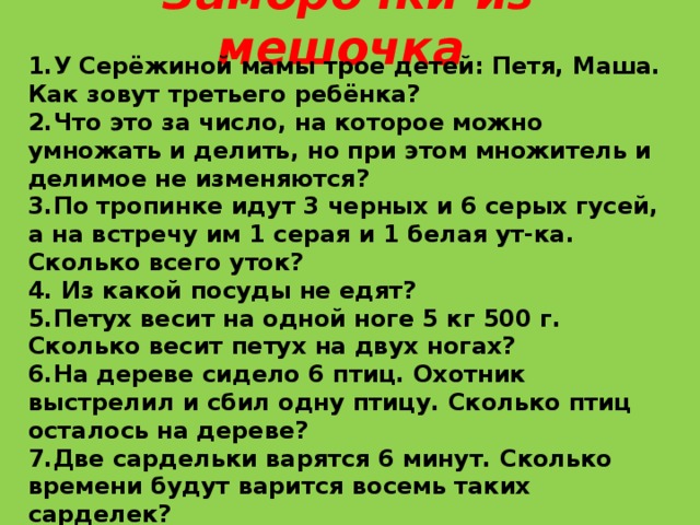 Заморочки из мешочка    1.У Серёжиной мамы трое детей: Петя, Маша. Как зовут третьего ребёнка? 2.Что это за число, на которое можно умножать и делить, но при этом множитель и делимое не изменяются? 3.По тропинке идут 3 черных и 6 серых гусей, а на встречу им 1 серая и 1 белая ут-ка. Сколько всего уток? 4. Из какой посуды не едят? 5.Петух весит на одной ноге 5 кг 500 г. Сколько весит петух на двух ногах? 6.На дереве сидело 6 птиц. Охотник выстрелил и сбил одну птицу. Сколько птиц осталось на дереве? 7.Две сардельки варятся 6 минут. Сколько времени будут варится восемь таких сарделек? 8.Когда можно сказать, что 1=60? 9.Если сестра старше брата, то брат… 10. Если Саша вышел из дома раньше Серёжи, то Серёжа … 11. Сколько человек тянули репку? 