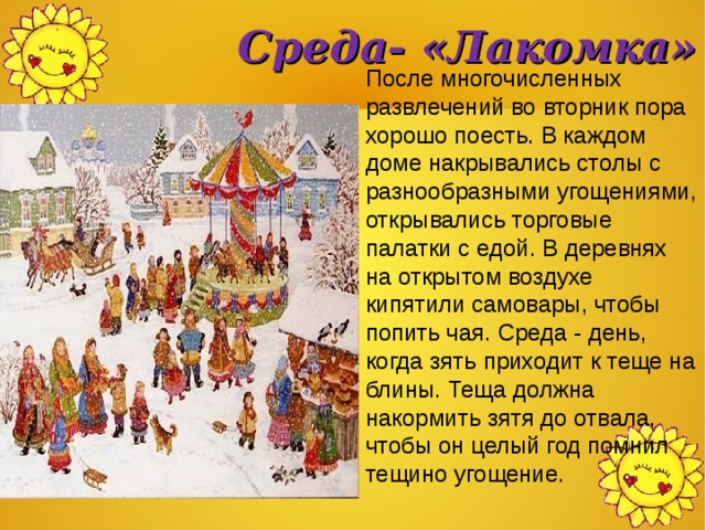 Среда- «Лакомка» После многочисленных развлечений во вторник пора хорошо поесть. В каждом доме накрывались столы с разнообразными угощениями, открывались торговые палатки с едой. В деревнях на открытом воздухе кипятили самовары, чтобы попить чая. Среда - день, когда зять приходит к теще на блины. Теща должна накормить зятя до отвала, чтобы он целый год помнил тещино угощение. 