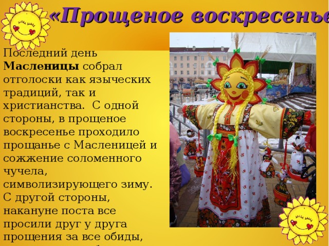 «Прощеное воскресенье» Последний день Масленицы собрал отголоски как языческих традиций, так и христианства. С одной стороны, в прощеное воскресенье проходило прощанье с Масленицей и сожжение соломенного чучела, символизирующего зиму. С другой стороны, накануне поста все просили друг у друга прощения за все обиды, которые могли быть нанесены в течение года вольно или невольно.  