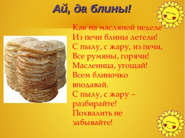 Ай, да блины! Как на масляной неделе Из печи блины летели! С пылу, с жару, из печи, Все румяны, горячи! Масленица, угощай! Всем блиночко вподавай. С пылу, с жару – разбирайте! Похвалить не забывайте! 
