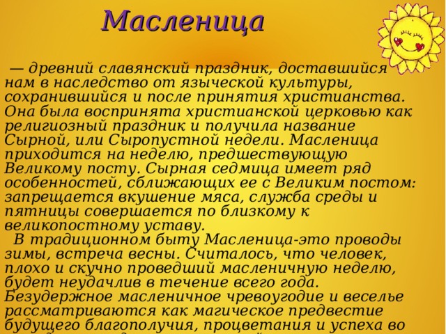 Масленица  — древний славянский праздник, доставшийся нам в наследство от языческой культуры, сохранившийся и после принятия христианства. Она была воспринята христианской церковью как религиозный праздник и получила название Сырной, или Сыропустной недели. Масленица приходится на неделю, предшествующую Великому посту. Сырная седмица имеет ряд особенностей, сближающих ее с Великим постом: запрещается вкушение мяса, служба среды и пятницы совершается по близкому к великопостному уставу.  В традиционном быту Масленица-это проводы зимы, встреча весны. Считалось, что человек, плохо и скучно проведший масленичную неделю, будет неудачлив в течение всего года. Безудержное масленичное чревоугодие и веселье рассматриваются как магическое предвестие будущего благополучия, процветания и успеха во всех деловых, домашних и хозяйственных начинаниях. Начало Масленицы колеблется от 3 февраля до 14 марта. 