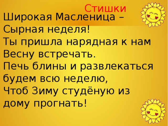  Стишки Широкая Масленица – Сырная неделя! Ты пришла нарядная к нам Весну встречать. Печь блины и развлекаться будем всю неделю, Чтоб Зиму студёную из дому прогнать! 
