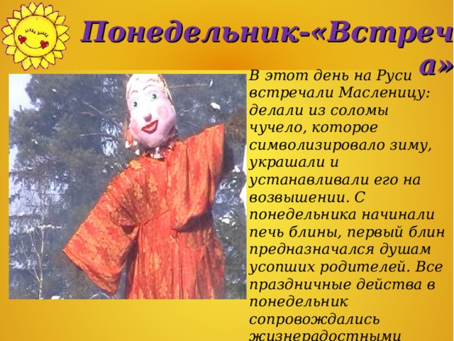 Понедельник-«Встреча» В этот день на Руси встречали Масленицу: делали из соломы чучело, которое символизировало зиму, украшали и устанавливали его на возвышении. С понедельника начинали печь блины, первый блин предназначался душам усопших родителей. Все праздничные действа в понедельник сопровождались жизнерадостными песнями.   
