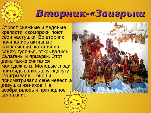  Вторник-«Заигрыши»  Строят снежные и ледяные крепости, скоморохи поют свои частушки. Во вторник начинались активные развлечения: катания на санях, гулянья, открывались балаганы и ярмарки. Этот день также считался молодежным. Молодые люди приглядывались друг к другу, 