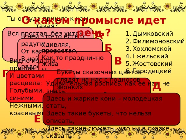 О каком промысле идет речь? А Ты откуда пришла к нам такая?  Вся простая, без хитрых затей.  С длинной шеей и расписная,  Для игры и забавы детей. Дымковский Филимоновский Хохломской Гжельский Жостовский Городецкий Б В ней что-то есть от радуги,  От капелек росы,  В ней что-то есть от радости,  Гремящей, как басы! В Удивляя, прорастая, Как то празднично жива Молодая, непростая, Черно – красная трава. Г Видно издали пришла И цветами расцвела: Голубыми, синими. Нежными, красивыми. Д Букеты сказочных цветов глядят на нас с подносов звонких И шелк волшебных лепестков и трепет трав в сиянии тонком… Удивительная роспись, как её нам не знать. Здесь и жаркие кони – молодецкая стать, Здесь такие букеты, что нельзя описать, Здесь такие сюжеты, что ни в сказке сказать! Е 