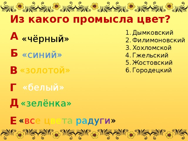 Из какого промысла цвет? А Дымковский Филимоновский Хохломской Гжельский Жостовский Городецкий «чёрный» Б «синий» В «золотой» Г «белый» Д «зелёнка» Е « вс е  ц ве та  ра ду ги » 