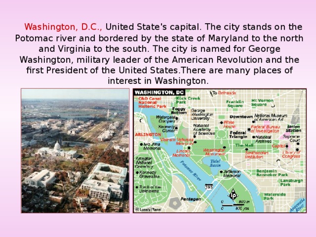  Washington, D.C., United State's capital. The city stands on the Potomac river and bordered by the state of Maryland to the north and Virginia to the south. The city is named for George Washington, military leader of the American Revolution and the first President of the United States . There are many places of interest in Washington. 