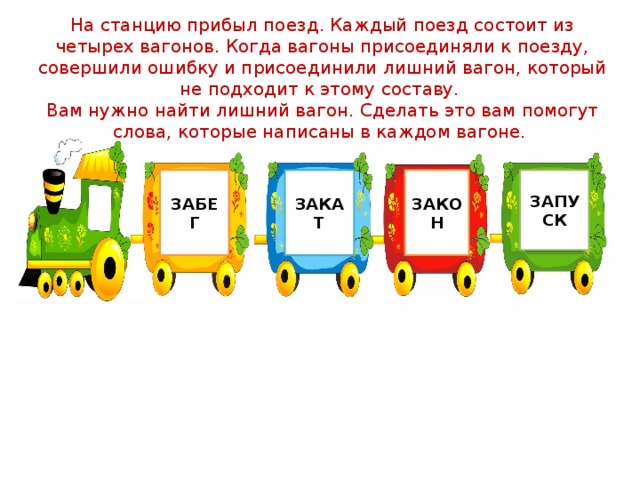 На станцию прибыл поезд. Каждый поезд состоит из четырех вагонов. Когда вагоны присоединяли к поезду, совершили ошибку и присоединили лишний вагон, который не подходит к этому составу. Вам нужно найти лишний вагон. Сделать это вам помогут слова, которые написаны в каждом вагоне. ЗАБЕГ ЗАКАТ ЗАКОН ЗАПУСК 