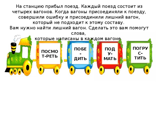 На станцию прибыл поезд. Каждый поезд состоит из четырех вагонов. Когда вагоны присоединяли к поезду, совершили ошибку и присоединили лишний вагон, который не подходит к этому составу. Вам нужно найти лишний вагон. Сделать это вам помогут слова, которые написаны в каждом вагоне . ПОСМОТ-РЕТЬ ПОБЕ-ДИТЬ ПОДУ-МАТЬ ПОГРУС-ТИТЬ 