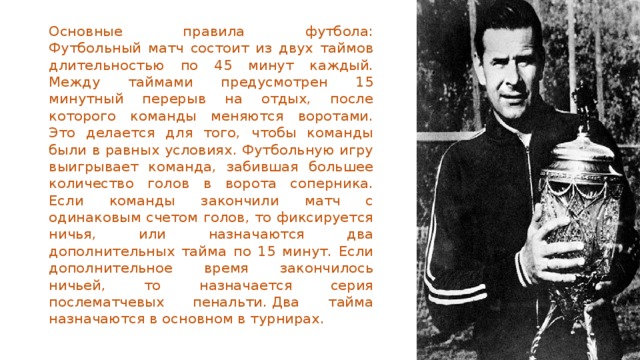 Основные правила футбола:  Футбольный матч состоит из двух таймов длительностью по 45 минут каждый. Между таймами предусмотрен 15 минутный перерыв на отдых, после которого команды меняются воротами. Это делается для того, чтобы команды были в равных условиях. Футбольную игру выигрывает команда, забившая большее количество голов в ворота соперника. Если команды закончили матч с одинаковым счетом голов, то фиксируется ничья, или назначаются два дополнительных тайма по 15 минут. Если дополнительное время закончилось ничьей, то назначается серия послематчевых пенальти. Два тайма назначаются в основном в турнирах. 