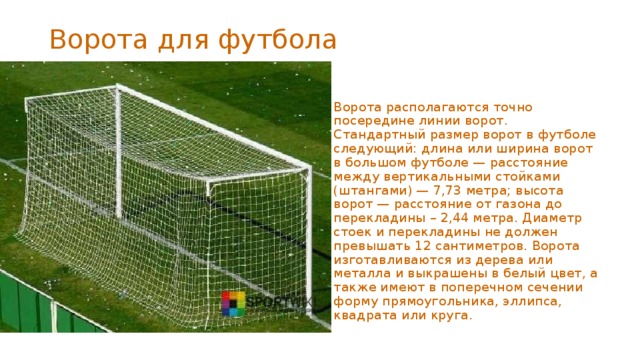 Ворота для футбола    Ворота располагаются точно посередине линии ворот. Стандартный размер ворот в футболе следующий: длина или ширина ворот в большом футболе — расстояние между вертикальными стойками (штангами) — 7,73 метра; высота ворот — расстояние от газона до перекладины – 2,44 метра. Диаметр стоек и перекладины не должен превышать 12 сантиметров. Ворота изготавливаются из дерева или металла и выкрашены в белый цвет, а также имеют в поперечном сечении форму прямоугольника, эллипса, квадрата или круга.  