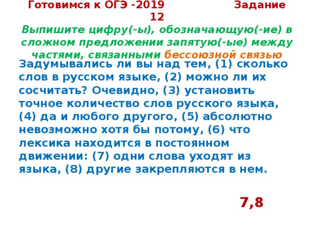 Готовимся к ОГЭ -2019 Задание 12  Выпишите цифру(-ы), обозначающую(-ие) в сложном предложении запятую(-ые) между частями, связанными бессоюзной связью Задумывались ли вы над тем, (1) сколько слов в русском языке, (2) можно ли их сосчитать? Очевидно, (3) установить точное количество слов русского языка, (4) да и любого другого, (5) абсолютно невозможно хотя бы потому, (6) что лексика находится в постоянном движении: (7) одни слова уходят из языка, (8) другие закрепляются в нем.   7,8