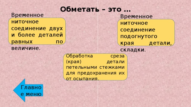 Обметать – это … Временное ниточное соединение двух и более деталей равных по величине. Временное ниточное соединение подогнутого края детали, складки. Обработка среза (края) детали петельными стежками для предохранения их от осыпания. Главное меню 