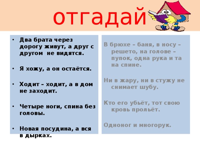 отгадай В брюхе – баня, в носу – решето, на голове – пупок, одна рука и та на спине. Два брата через дорогу живут, а друг с другом не видятся.   Ни в жару, ни в стужу не снимает шубу. Я хожу, а он остаётся.   Кто его убьёт, тот свою кровь прольёт. Ходит – ходит, а в дом не заходит.   Одноног и многорук. Четыре ноги, спина без головы.  Новая посудина, а вся в дырках. 