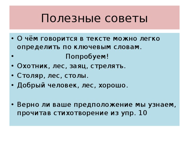 Полезные советы О чём говорится в тексте можно легко определить по ключевым словам.  Попробуем! Охотник, лес, заяц, стрелять. Столяр, лес, столы. Добрый человек, лес, хорошо. Верно ли ваше предположение мы узнаем, прочитав стихотворение из упр. 10 