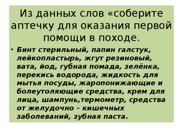 Из данных слов «соберите аптечку для оказания первой помощи в походе. Бинт стерильный, папин галстук, лейкопластырь, жгут резиновый, вата, йод, губная помада, зелёнка, перекись водорода, жидкость для мытья посуды, жаропонижающие и болеутоляющие средства, крем для лица, шампунь,термометр, средства от желудочно – кишечных заболеваний, зубная паста. 