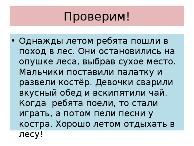 Проверим! Однажды летом ребята пошли в поход в лес. Они остановились на опушке леса, выбрав сухое место. Мальчики поставили палатку и развели костёр. Девочки сварили вкусный обед и вскипятили чай. Когда ребята поели, то стали играть, а потом пели песни у костра. Хорошо летом отдыхать в лесу! 