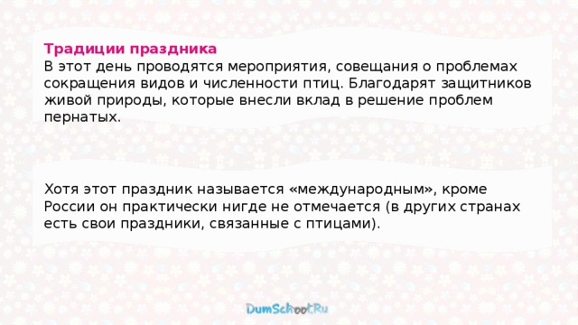 Традиции праздника В этот день проводятся мероприятия, совещания о проблемах сокращения видов и численности птиц. Благодарят защитников живой природы, которые внесли вклад в решение проблем пернатых. Хотя этот праздник называется «международным», кроме России он практически нигде не отмечается (в других странах есть свои праздники, связанные с птицами). 