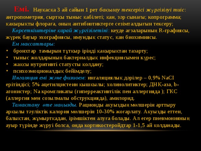  Емі. Науқасқа 3 ай сайын 1 рет бақылау тексерісі жүргізілуі тиіс : антропометрия, сыртқы тыныс қабілеті; қан, зәр сынағы; копрограмма; қақырықты флораға, оның антибиотиктерге сезімталдығын тексеру;  Көрсеткіштеріне қарай жүргізілетіні : кеуде ағзаларының R-графиясы, жүрек бауыр эхографиясы, имундық статус, қан биохимиясы.  Ем мақсаттары: бронхтар тамырын тұтқыр іріңді қақырықтан тазарту; тыныс жолдарының бактериалдық инфекциясымен күрес; жақсы нутритивті статусты қолдану; психоэмоционалдық бейімделу;  Ингаляция емі және физиоем : ингаляциялық дәрілер – 0,9% NaCI ерітіндісі; 5% ацетилцистеин қышқылы; холинолитиктер; ДНҚ-аза, b-агонистер; Na кромгликаты (гиперреактивтілік пен аллергияда ); ГКС (аллергия мен созылмалы обструкцияда), амилорид.  Тамақтану өте маңызды.  Рационды ақуыздың мөлшерін арттыру арқылы тәуліктік калория мөлшерін 10-30% жоғарлату. Ақуызды еттен, балықтан, жұмыртқадан, ірімшіктен алуға болады. Ал егер пневмонияның ауыр түрінде жүруі болса, онда кортикостеройдтар 1-1,5 ай қолданады. 