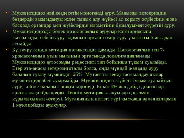 Муковисцидоз жиі кездесетін моногенді ауру. Маңызды экзокриндік бездердің зақымдануы және тыныс алу жүйесі ас қорыту жүйесінің және басқада органдар мен жүйелердің қызметінің бұзылуымен жүретін ауру. Муковисцидозды бөлек нозологиялық аурулар категориясына жатқызады, себебі ауру адамның орташа өмір сүру ұзақтығы 5 жылдан аспайды . Бұл ауру гендік мутация нәтижесінде дамиды. Патологиялық ген 7-хромасоманың ұзын иығының ортасында локализацияланады. Муковисцидоз аутосомды рецессивті тип бойынша тұқым қуалайды. Егер ата-анасы гетерозиготалы болса, онда мұндай жанұяда ауру баланың туылу мүмкіндігі 25%. Мутантты генді тасымалдаушылар муковисцидозбен ауырмайды. Муковисцидоз жүйелі тұқым қуалайтын ауру, көбіне балалық шақта көрінеді. Бірақ 4% жағдайда диагнозды ересек жағдайда қояды. Геннің мутациясы ақуыздың қызмет құрылысының өзгеруі. Мутацияның негізгі түрі қысқаша делециялармен 1 муклиойдты ауысулар. 