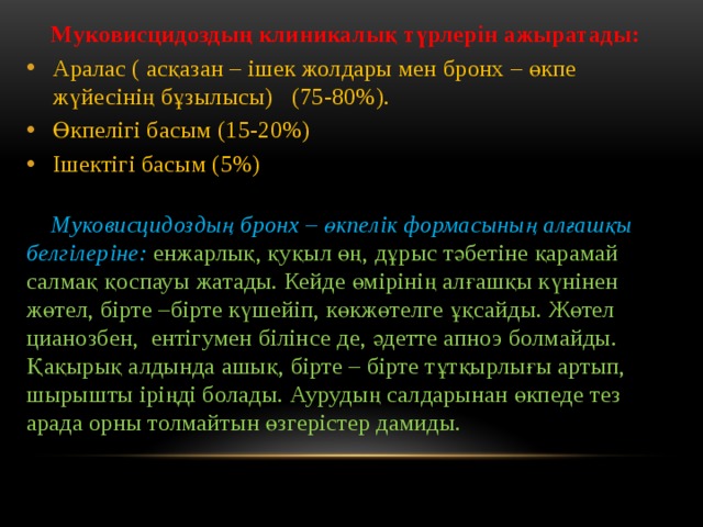  Муковисцидоздың клиникалық түрлерін ажыратады: Аралас ( асқазан – ішек жолдары мен бронх – өкпе жүйесінің бұзылысы) (75-80%). Өкпелігі басым (15-20%) Ішектігі басым (5%)  Муковисцидоздың бронх – өкпелік формасының алғашқы белгілеріне:  енжарлық, қуқыл өң, дұрыс тәбетіне қарамай салмақ қоспауы жатады. Кейде өмірінің алғашқы күнінен жөтел, бірте –бірте күшейіп, көкжөтелге ұқсайды. Жөтел цианозбен, ентігумен білінсе де, әдетте апноэ болмайды. Қақырық алдында ашық, бірте – бірте тұтқырлығы артып, шырышты іріңді болады. Аурудың салдарынан өкпеде тез арада орны толмайтын өзгерістер дамиды.  
