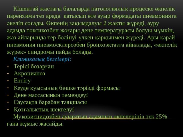  Кішентай жастағы балаларда патологиялық процеске өкпелік паренхима тез арада қатысып өте ауыр формадағы пневмонияға әкеліп соғады. Өкпенің зақымдалуы 2 жақты жүреді, ауру адамда токсикозбен жоғары дене температурасы болуы мүмкін, жаз айларында тер бөлінуі үлкен қарқынмен жүреді. Ары қарай пневмония пневмосклерозбен бронхоэктазға айналады, «өкпелік жүрек» синдромы пайда болады.  Клиникалық белгілері: Терісі бозарған Акроцианоз Ентігу Кеуде қуысының бөшке тәрізді формасы Дене массасының төмендеуі Саусақта барабан таяқшасы Қозғалыстың шектелуі  Муковисцидозбен ауыратын адамның өкпелерінің тек 25% ғана жұмыс жасайды. 