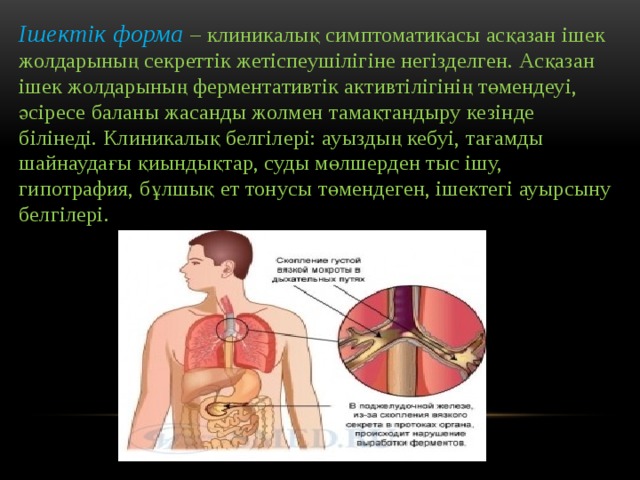 Ішектік форма  – клиникалық симптоматикасы асқазан ішек жолдарының секреттік жетіспеушілігіне негізделген. Асқазан ішек жолдарының ферментативтік активтілігінің төмендеуі, әсіресе баланы жасанды жолмен тамақтандыру кезінде білінеді. Клиникалық белгілері: ауыздың кебуі, тағамды шайнаудағы қиындықтар, суды мөлшерден тыс ішу, гипотрафия, бұлшық ет тонусы төмендеген, ішектегі ауырсыну белгілері. 