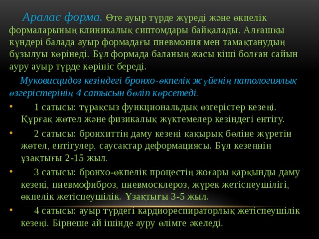  Аралас форма.  Өте ауыр түрде жүреді және өкпелік формаларының клиникалық сиптомдары байқалады. Алғашқы күндері балада ауыр формадағы пневмония мен тамақтанудың бұзылуы көрінеді. Бұл формада баланың жасы кіші болған сайын ауру ауыр түрде көрініс береді.  Муковисцидоз кезіндегі бронхо-өкпелік жүйенің патологиялық өзгерістерінің 4 сатысын бөліп көрсетеді.  1 сатысы: тұрақсыз функциональдық өзгерістер кезеңі. Құрғақ жөтел және физикалық жүктемелер кезіндегі ентігу.  2 сатысы: бронхиттің даму кезеңі қақырық бөліне жүретін жөтел, ентігулер, саусақтар деформациясы. Бұл кезеңнің ұзақтығы 2-15 жыл.  3 сатысы: бронхо-өкпелік процестің жоғары қарқынды даму кезеңі, пневмофиброз, пневмосклероз, жүрек жетіспеушілігі, өкпелік жетіспеушілік. Ұзақтығы 3-5 жыл.  4 сатысы: ауыр түрдегі кардиореспираторлық жетіспеушілік кезеңі. Бірнеше ай ішінде ауру өлімге әкеледі. 