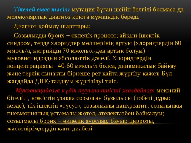  Тікелей емес тәсіл: мутация бұған шейін белгілі болмаса да молекулярлық диагноз қоюға мүмкіндік береді.  Диагноз қойылу шарттары:  Созылмады бронх – өкпелік процесс; айқын ішектік синдром, терде хлоридтер мөлшерінің артуы (хлоридтердің 60 ммоль/л, натрийдің 70 ммоль/л-ден артық болуы) – муковисцидоздың абсолюттік дәлелі. Хлоридтердің концентрациясы 40-60 ммоль/л болса, динамикалық байқау және терлік сынақты бірнеше рет қайта жүргізу қажет. Бұл жағдайда ДНҚ-талдауы жүргізілуі тиіс.  Муковисцидозға күдік тууына тиісті жағдайлар : меконий бітелісі, нәжістің ұзаққа созылған бұзылысы (тәбеті дұрыс кезде), тік ішектің «түсуі», созылмалы панкреатит; созылыңқы пневмонияның ұстамалы жөтел, ателектазбен байқалуы; созылмалы бронх – өкпелік аурулар, бауыр циррозы, жасөспірімдердің қант диабеті. 