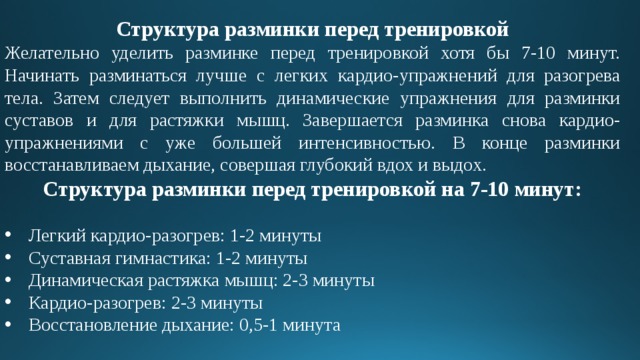 Структура разминки перед тренировкой Желательно уделить разминке перед тренировкой хотя бы 7-10 минут. Начинать разминаться лучше с легких кардио-упражнений для разогрева тела. Затем следует выполнить динамические упражнения для разминки суставов и для растяжки мышц. Завершается разминка снова кардио-упражнениями с уже большей интенсивностью. В конце разминки восстанавливаем дыхание, совершая глубокий вдох и выдох. Структура разминки перед тренировкой на 7-10 минут: Легкий кардио-разогрев: 1-2 минуты Суставная гимнастика: 1-2 минуты Динамическая растяжка мышц: 2-3 минуты Кардио-разогрев: 2-3 минуты Восстановление дыхание: 0,5-1 минута 