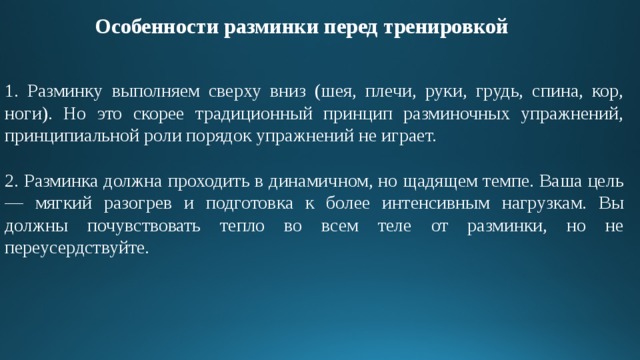 Особенности разминки перед тренировкой 1. Разминку выполняем сверху вниз (шея, плечи, руки, грудь, спина, кор, ноги). Но это скорее традиционный принцип разминочных упражнений, принципиальной роли порядок упражнений не играет. 2. Разминка должна проходить в динамичном, но щадящем темпе. Ваша цель — мягкий разогрев и подготовка к более интенсивным нагрузкам. Вы должны почувствовать тепло во всем теле от разминки, но не переусердствуйте. 