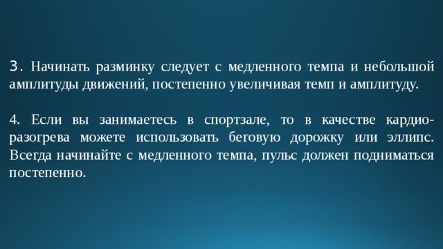 3. Начинать разминку следует с медленного темпа и небольшой амплитуды движений, постепенно увеличивая темп и амплитуду. 4. Если вы занимаетесь в спортзале, то в качестве кардио-разогрева можете использовать беговую дорожку или эллипс. Всегда начинайте с медленного темпа, пульс должен подниматься постепенно. 