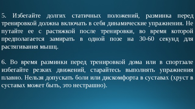 5. Избегайте долгих статичных положений, разминка перед тренировкой должна включать в себя динамические упражнения. Не путайте ее с растяжкой после тренировки, во время которой предполагается замирать в одной позе на 30-60 секунд для растягивания мышц. 6. Во время разминки перед тренировкой дома или в спортзале избегайте резких движений, старайтесь выполнять упражнения плавно. Нельзя допускать боли или дискомфорта в суставах (хруст в суставах может быть, это нестрашно). 