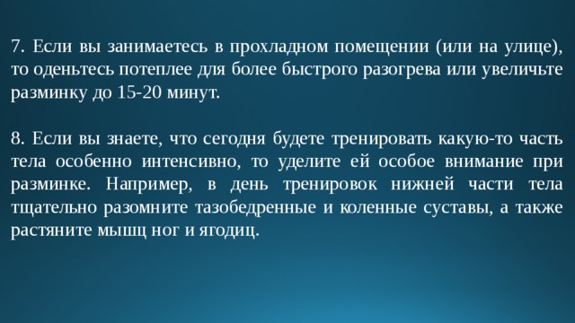 7. Если вы занимаетесь в прохладном помещении (или на улице), то оденьтесь потеплее для более быстрого разогрева или увеличьте разминку до 15-20 минут. 8. Если вы знаете, что сегодня будете тренировать какую-то часть тела особенно интенсивно, то уделите ей особое внимание при разминке. Например, в день тренировок нижней части тела тщательно разомните тазобедренные и коленные суставы, а также растяните мышц ног и ягодиц. 