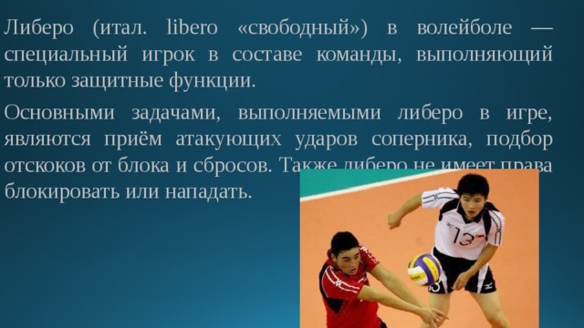 Либеро (итал. libero «свободный») в волейболе — специальный игрок в составе команды, выполняющий только защитные функции. Основными задачами, выполняемыми либеро в игре, являются приём атакующих ударов соперника, подбор отскоков от блока и сбросов. Также либеро не имеет права блокировать или нападать. 