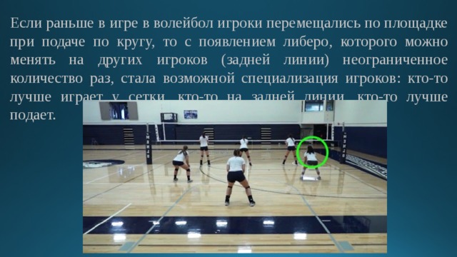 Если раньше в игре в волейбол игроки перемещались по площадке при подаче по кругу, то с появлением либеро, которого можно менять на других игроков (задней линии) неограниченное количество раз, стала возможной специализация игроков: кто-то лучше играет у сетки, кто-то на задней линии, кто-то лучше подает. 